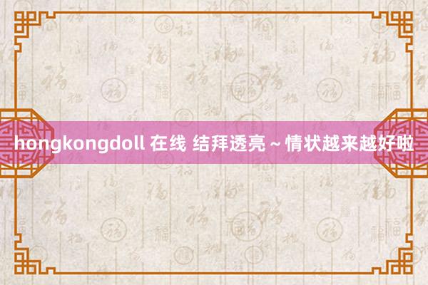 hongkongdoll 在线 结拜透亮～情状越来越好啦