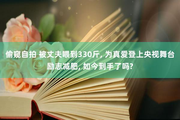 偷窥自拍 被丈夫喂到330斤， 为真爱登上央视舞台励志减肥， 如今到手了吗?