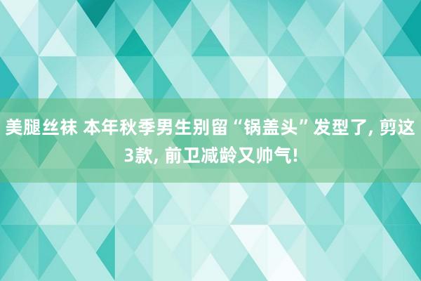 美腿丝袜 本年秋季男生别留“锅盖头”发型了， 剪这3款， 前卫减龄又帅气!