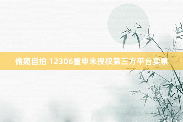 偷窥自拍 12306重申未授权第三方平台卖票