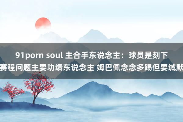 91porn soul 主合手东说念主：球员是刻下赛程问题主要功绩东说念主 姆巴佩念念多踢但要缄默