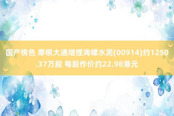 国产情色 摩根大通增捏海螺水泥(00914)约1250.37万股 每股作价约22.98港元