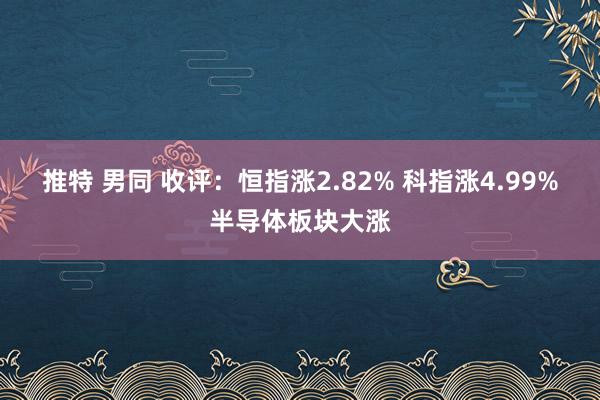 推特 男同 收评：恒指涨2.82% 科指涨4.99%半导体板块大涨