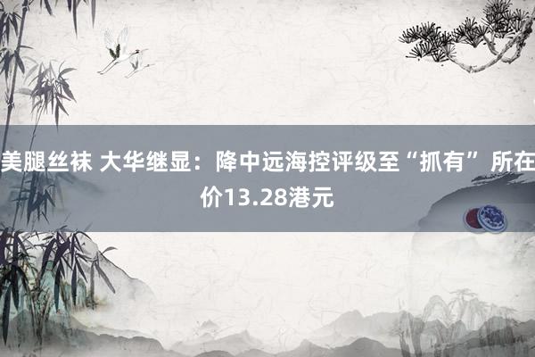 美腿丝袜 大华继显：降中远海控评级至“抓有” 所在价13.28港元