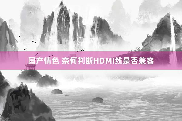 国产情色 奈何判断HDMI线是否兼容