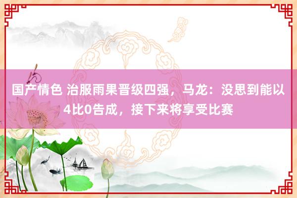 国产情色 治服雨果晋级四强，马龙：没思到能以4比0告成，接下来将享受比赛