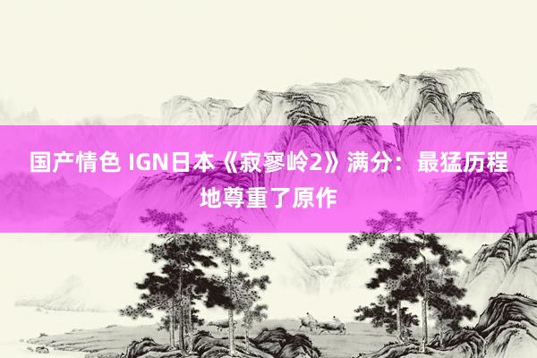 国产情色 IGN日本《寂寥岭2》满分：最猛历程地尊重了原作