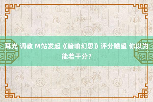 耳光 调教 M站发起《暗喻幻思》评分瞻望 你以为能若干分？