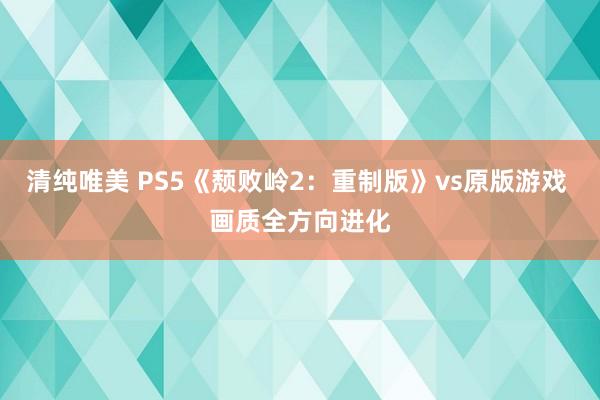 清纯唯美 PS5《颓败岭2：重制版》vs原版游戏 画质全方向进化