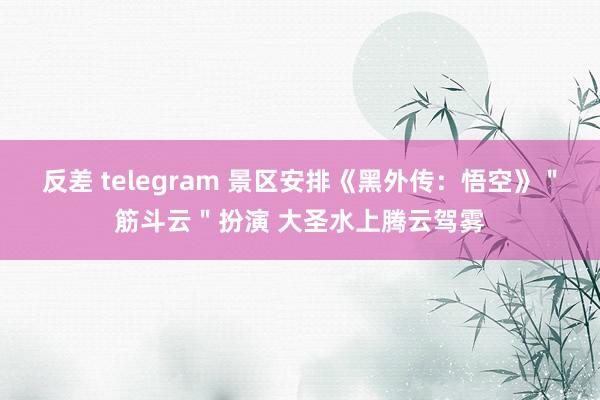 反差 telegram 景区安排《黑外传：悟空》＂筋斗云＂扮演 大圣水上腾云驾雾