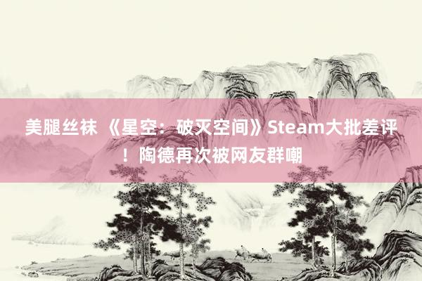 美腿丝袜 《星空：破灭空间》Steam大批差评！陶德再次被网友群嘲