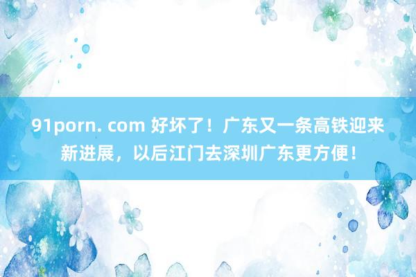 91porn. com 好坏了！广东又一条高铁迎来新进展，以后江门去深圳广东更方便！