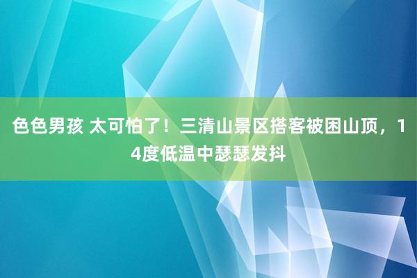 色色男孩 太可怕了！三清山景区搭客被困山顶，14度低温中瑟瑟发抖