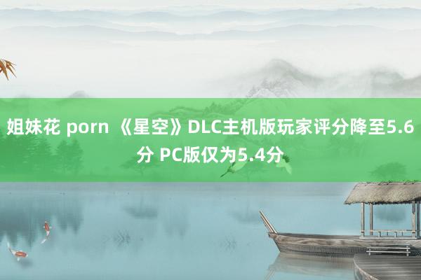 姐妹花 porn 《星空》DLC主机版玩家评分降至5.6分 PC版仅为5.4分