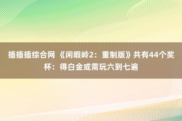 插插插综合网 《闲暇岭2：重制版》共有44个奖杯：得白金或需玩六到七遍