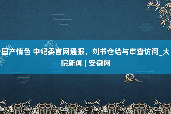 国产情色 中纪委官网通报，刘书仓给与审查访问_大皖新闻 | 安徽网