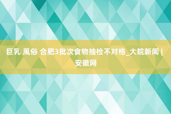 巨乳 風俗 合肥3批次食物抽检不对格_大皖新闻 | 安徽网