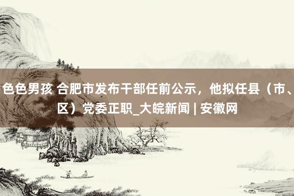 色色男孩 合肥市发布干部任前公示，他拟任县（市、区）党委正职_大皖新闻 | 安徽网