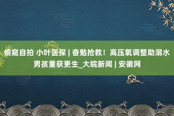 偷窥自拍 小叶医探 | 奋勉抢救！高压氧调整助溺水男孩重获更生_大皖新闻 | 安徽网