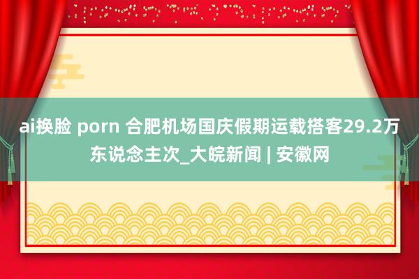 ai换脸 porn 合肥机场国庆假期运载搭客29.2万东说念主次_大皖新闻 | 安徽网