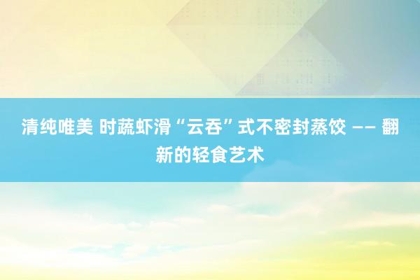 清纯唯美 时蔬虾滑“云吞”式不密封蒸饺 —— 翻新的轻食艺术