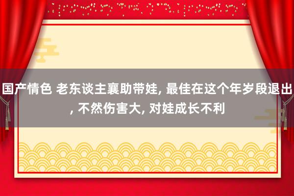 国产情色 老东谈主襄助带娃， 最佳在这个年岁段退出， 不然伤害大， 对娃成长不利