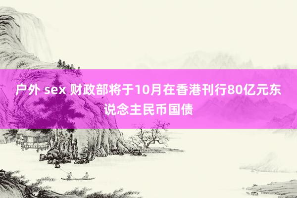 户外 sex 财政部将于10月在香港刊行80亿元东说念主民币国债