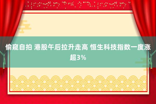 偷窥自拍 港股午后拉升走高 恒生科技指数一度涨超3%