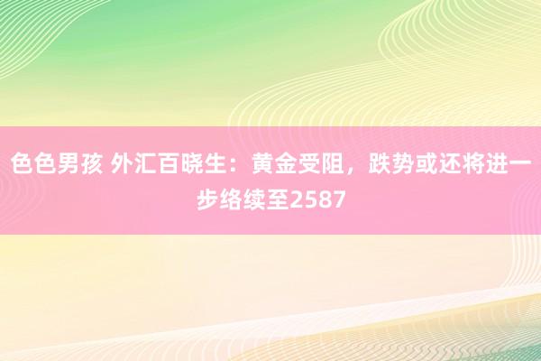 色色男孩 外汇百晓生：黄金受阻，跌势或还将进一步络续至2587