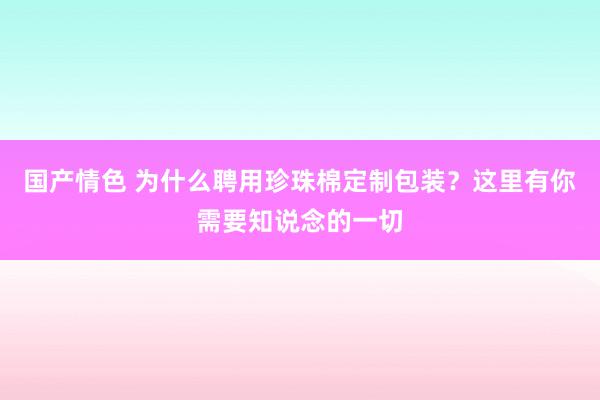 国产情色 为什么聘用珍珠棉定制包装？这里有你需要知说念的一切