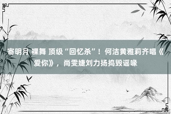 寄明月 裸舞 顶级“回忆杀”！何洁黄雅莉齐唱《爱你》，尚雯婕刘力扬捣毁谣喙