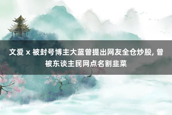 文爱 x 被封号博主大蓝曾提出网友全仓炒股， 曾被东谈主民网点名割韭菜