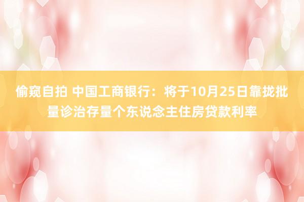 偷窥自拍 中国工商银行：将于10月25日靠拢批量诊治存量个东说念主住房贷款利率