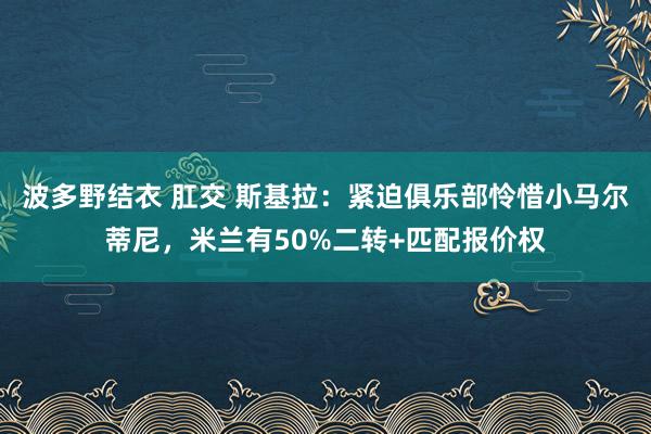 波多野结衣 肛交 斯基拉：紧迫俱乐部怜惜小马尔蒂尼，米兰有50%二转+匹配报价权