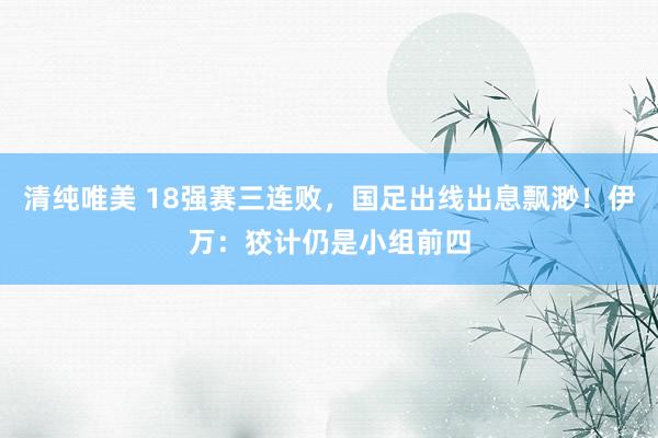 清纯唯美 18强赛三连败，国足出线出息飘渺！伊万：狡计仍是小组前四