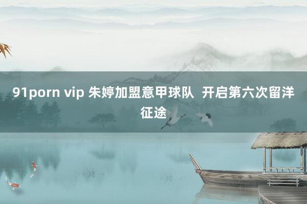 91porn vip 朱婷加盟意甲球队  开启第六次留洋征途