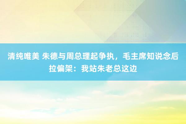 清纯唯美 朱德与周总理起争执，毛主席知说念后拉偏架：我站朱老总这边