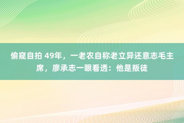 偷窥自拍 49年，一老农自称老立异还意志毛主席，廖承志一眼看透：他是叛徒