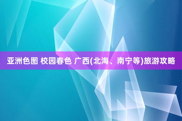 亚洲色图 校园春色 广西(北海、南宁等)旅游攻略