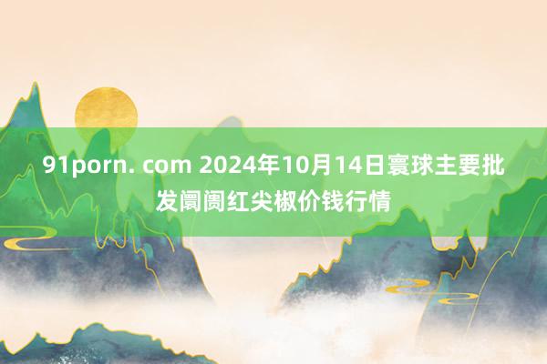 91porn. com 2024年10月14日寰球主要批发阛阓红尖椒价钱行情