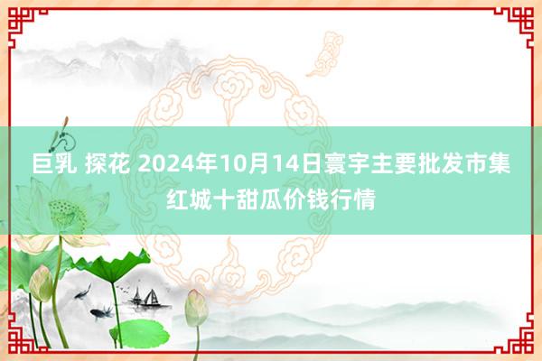 巨乳 探花 2024年10月14日寰宇主要批发市集红城十甜瓜价钱行情