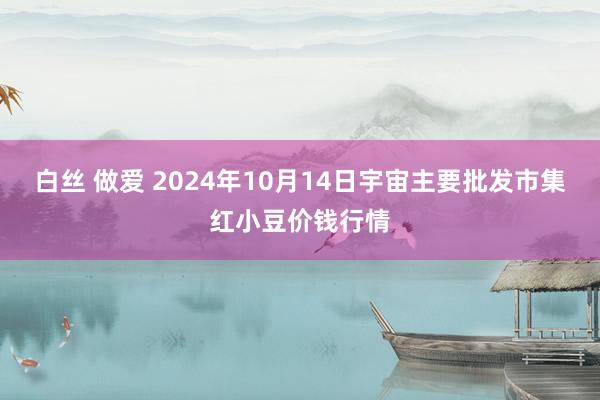 白丝 做爱 2024年10月14日宇宙主要批发市集红小豆价钱行情