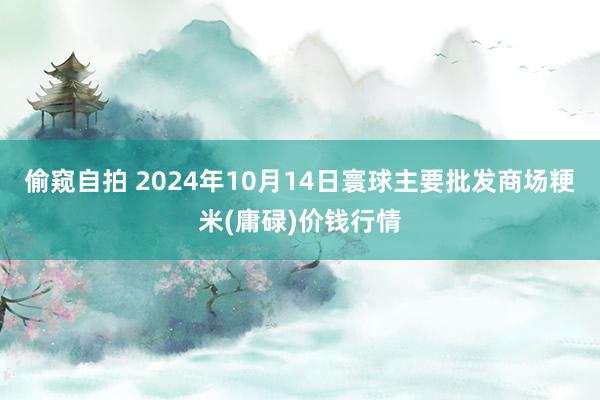 偷窥自拍 2024年10月14日寰球主要批发商场粳米(庸碌)价钱行情