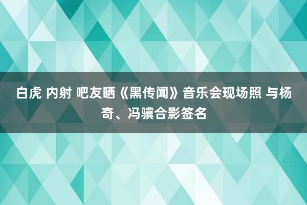 白虎 内射 吧友晒《黑传闻》音乐会现场照 与杨奇、冯骥合影签名