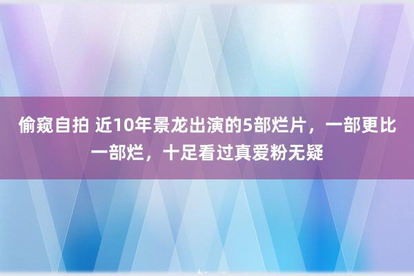 偷窥自拍 近10年景龙出演的5部烂片，一部更比一部烂，十足看过真爱粉无疑