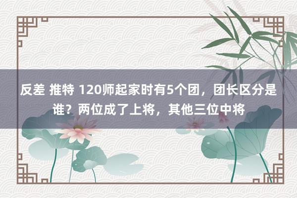 反差 推特 120师起家时有5个团，团长区分是谁？两位成了上将，其他三位中将