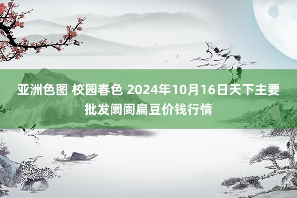 亚洲色图 校园春色 2024年10月16日天下主要批发阛阓扁豆价钱行情