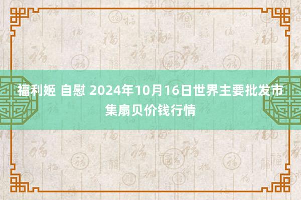 福利姬 自慰 2024年10月16日世界主要批发市集扇贝价钱行情