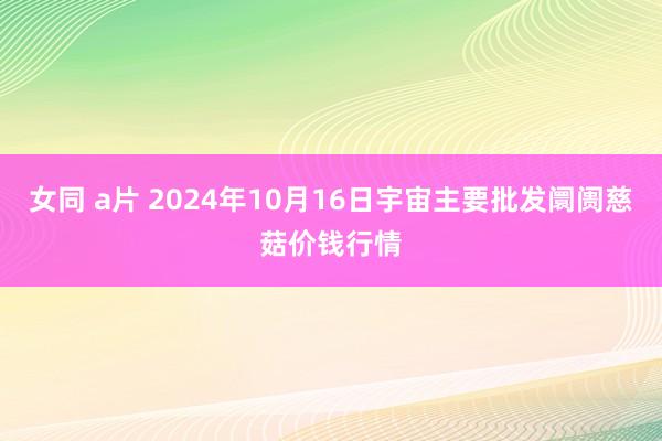 女同 a片 2024年10月16日宇宙主要批发阛阓慈菇价钱行情