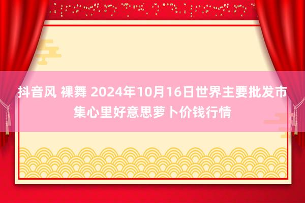 抖音风 裸舞 2024年10月16日世界主要批发市集心里好意思萝卜价钱行情